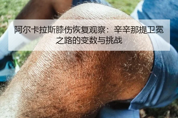 阿尔卡拉斯膝伤恢复观察：辛辛那提卫冕之路的变数与挑战