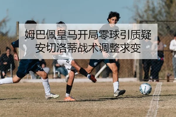 姆巴佩皇马开局零球引质疑 安切洛蒂战术调整求变